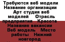 Требуются веб модели › Название организации ­ Арт студия веб моделей  › Отрасль предприятия ­ Красота › Название вакансии ­ Веб модель › Место работы ­ Нижний новгород - Нижегородская обл. Работа » Вакансии   . Нижегородская обл.